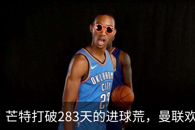 芒特打破283天的进球荒，曼联欢庆新篇章！